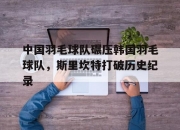 开云体育登录-包含中国羽毛球队碾压韩国羽毛球队，斯里坎特打破历史纪录的词条