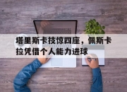 开云体育直播-包含塔里斯卡技惊四座，佩斯卡拉凭借个人能力进球的词条