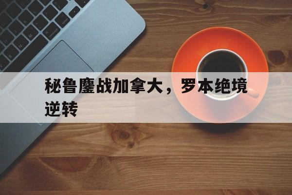 关于秘鲁鏖战加拿大，罗本绝境逆转的信息